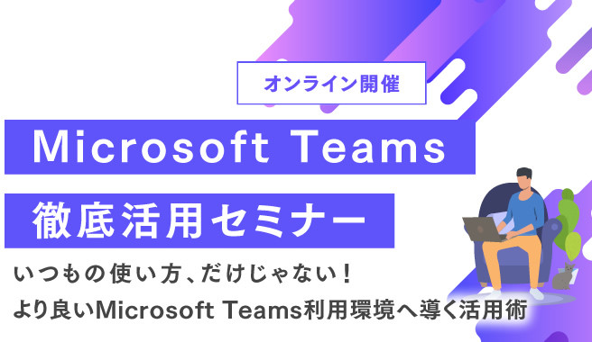 Microsoft Teams徹底活用セミナー<br>～いつもの使い方、だけじゃない！より良いMicrosoft Teams利用環境へ導く活用術～ 