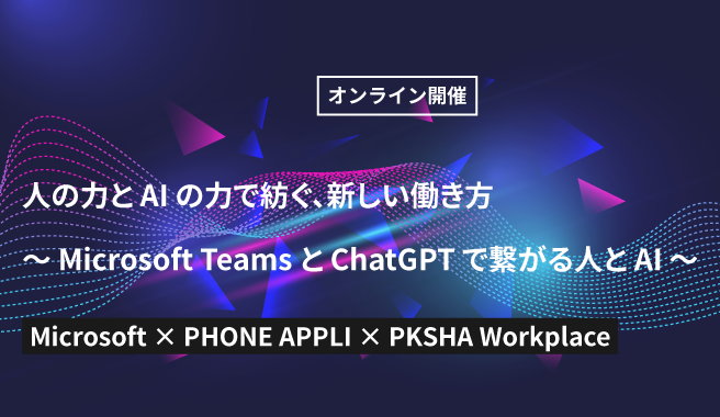Microsoft x PHONE APPLI x PKSHA Workplace 共催セミナー<br>人の力とAIの力で紡ぐ、新しい働き方<br>～Microsoft TeamsとChatGPTで繋がる人とAI～